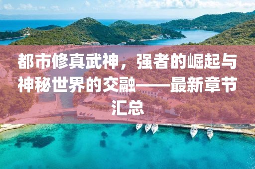 都市修真武神，强者的崛起与神秘世界的交融——最新章节汇总
