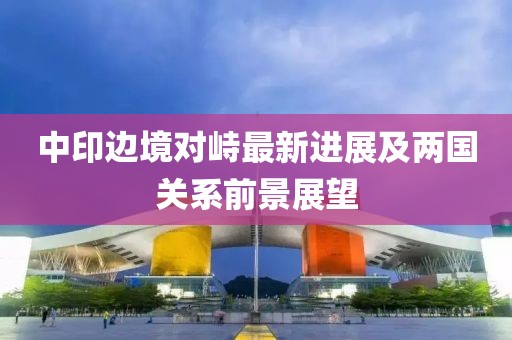 中印边境对峙最新进展及两国关系前景展望