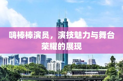 嗨棒棒演员，演技魅力与舞台荣耀的展现