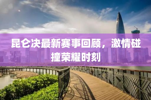 昆仑决最新赛事回顾，激情碰撞荣耀时刻