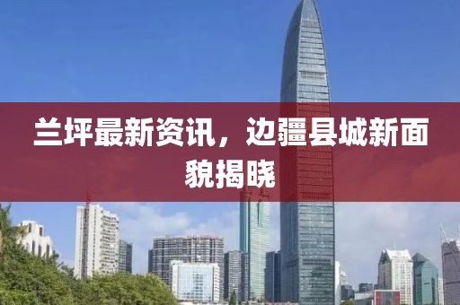 兰坪最新资讯，边疆县城新面貌揭晓