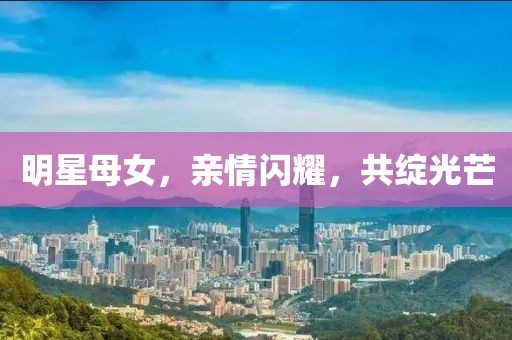 明星母女，亲情闪耀，共绽光芒