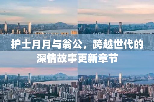 护士月月与翁公，跨越世代的深情故事更新章节