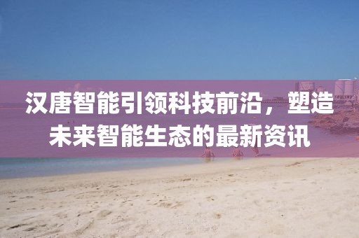 汉唐智能引领科技前沿，塑造未来智能生态的最新资讯