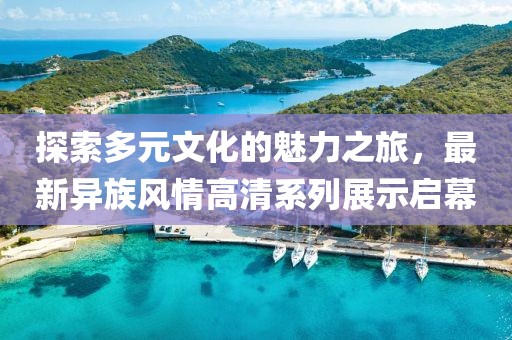 探索多元文化的魅力之旅，最新异族风情高清系列展示启幕