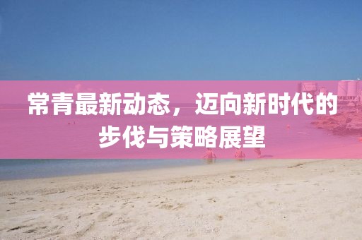 常青最新动态，迈向新时代的步伐与策略展望