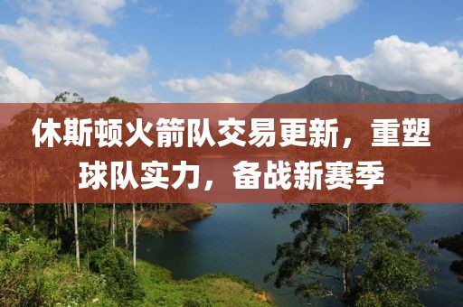休斯顿火箭队交易更新，重塑球队实力，备战新赛季