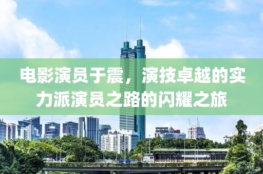 电影演员于震，演技卓越的实力派演员之路的闪耀之旅