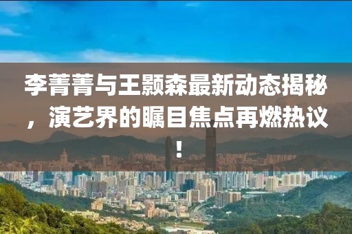 李菁菁与王颢森最新动态揭秘，演艺界的瞩目焦点再燃热议！