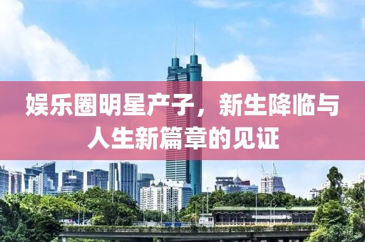娱乐圈明星产子，新生降临与人生新篇章的见证