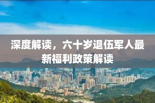 深度解读，六十岁退伍军人最新福利政策解读