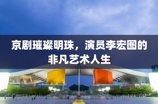 京剧璀璨明珠，演员李宏图的非凡艺术人生