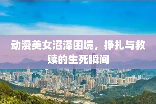 动漫美女沼泽困境，挣扎与救赎的生死瞬间