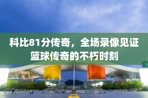 科比81分传奇，全场录像见证篮球传奇的不朽时刻