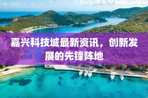 嘉兴科技城最新资讯，创新发展的先锋阵地