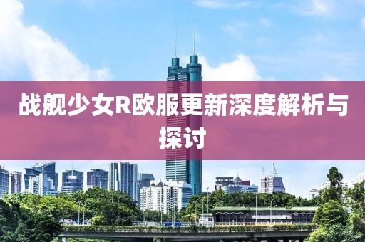 战舰少女R欧服更新深度解析与探讨