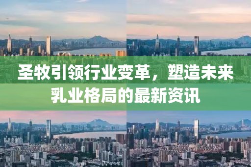 圣牧引领行业变革，塑造未来乳业格局的最新资讯