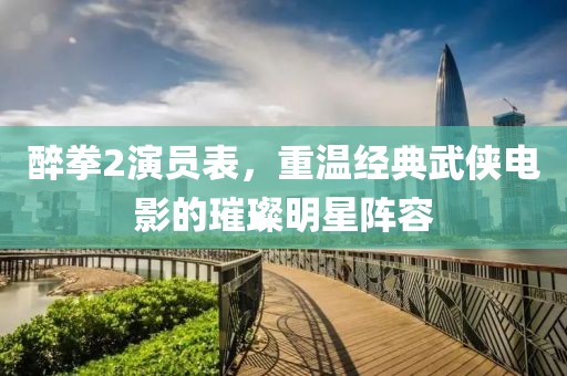 醉拳2演员表，重温经典武侠电影的璀璨明星阵容