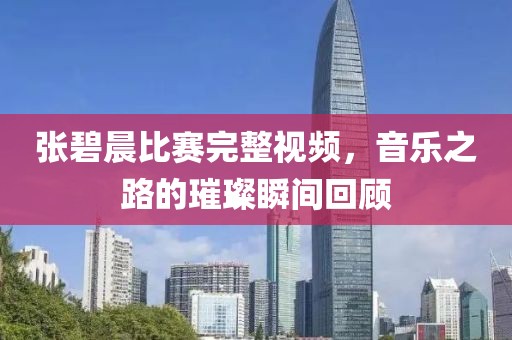 张碧晨比赛完整视频，音乐之路的璀璨瞬间回顾