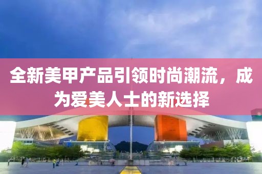 全新美甲产品引领时尚潮流，成为爱美人士的新选择