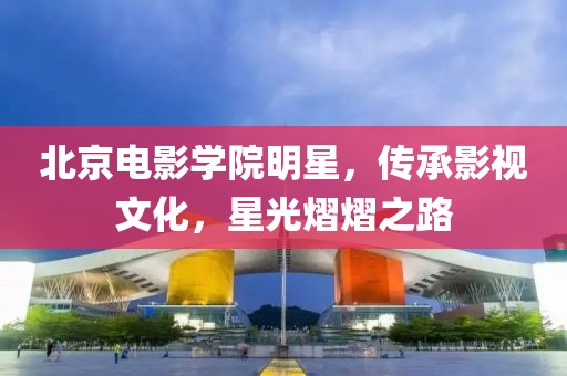 北京电影学院明星，传承影视文化，星光熠熠之路
