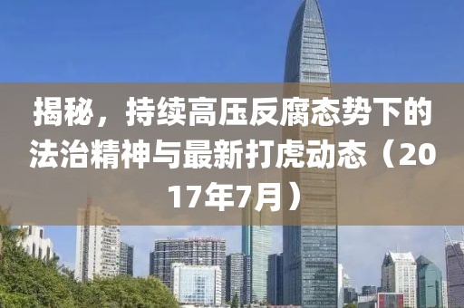 揭秘，持续高压反腐态势下的法治精神与最新打虎动态（2017年7月）