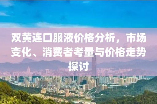 双黄连口服液价格分析，市场变化、消费者考量与价格走势探讨