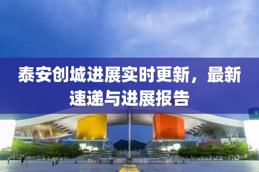 泰安创城进展实时更新，最新速递与进展报告
