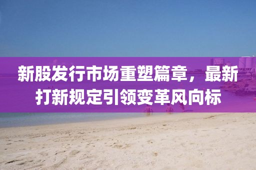 新股发行市场重塑篇章，最新打新规定引领变革风向标