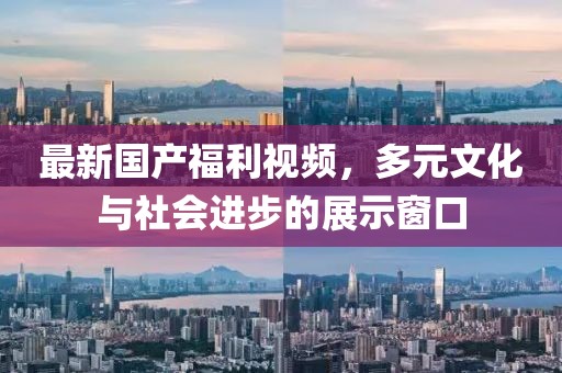 最新国产福利视频，多元文化与社会进步的展示窗口