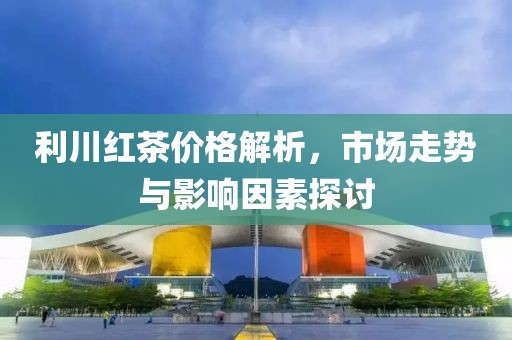 利川红茶价格解析，市场走势与影响因素探讨