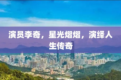 演员李奇，星光熠熠，演绎人生传奇