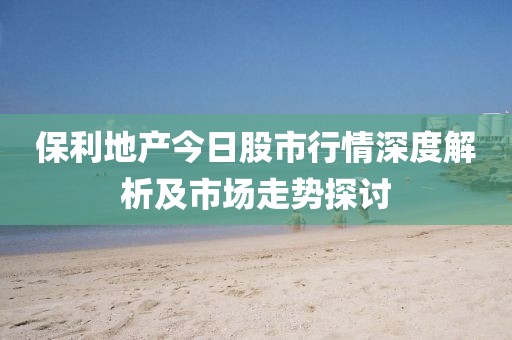 保利地产今日股市行情深度解析及市场走势探讨