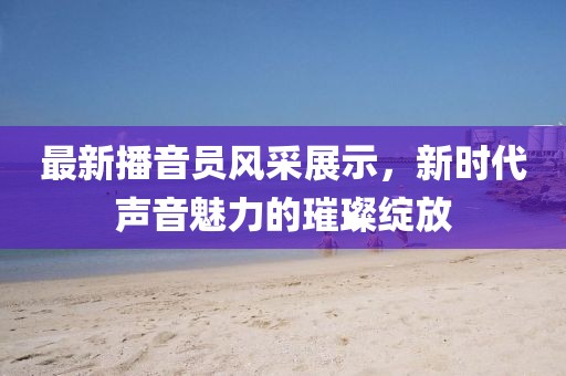 最新播音员风采展示，新时代声音魅力的璀璨绽放