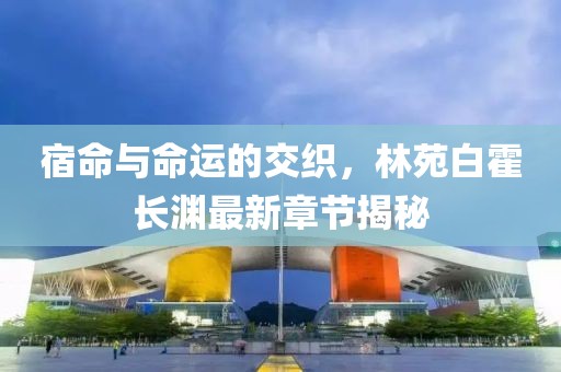 宿命与命运的交织，林苑白霍长渊最新章节揭秘