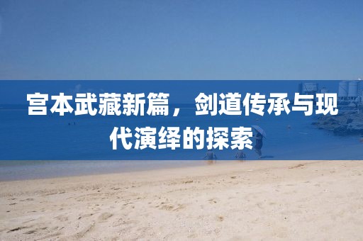 宫本武藏新篇，剑道传承与现代演绎的探索