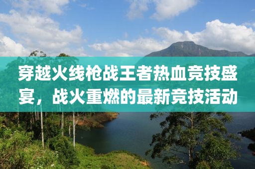 穿越火线枪战王者热血竞技盛宴，战火重燃的最新竞技活动