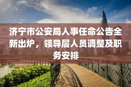 济宁市公安局人事任命公告全新出炉，领导层人员调整及职务安排