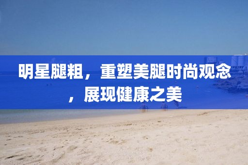 明星腿粗，重塑美腿时尚观念，展现健康之美