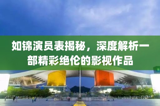 如锦演员表揭秘，深度解析一部精彩绝伦的影视作品