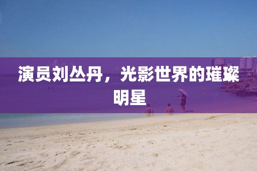 演员刘丛丹，光影世界的璀璨明星