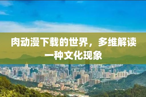肉动漫下载的世界，多维解读一种文化现象