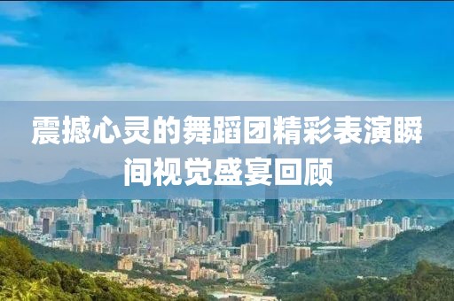 震撼心灵的舞蹈团精彩表演瞬间视觉盛宴回顾