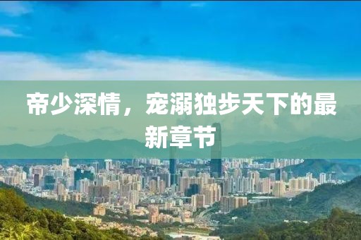 帝少深情，宠溺独步天下的最新章节