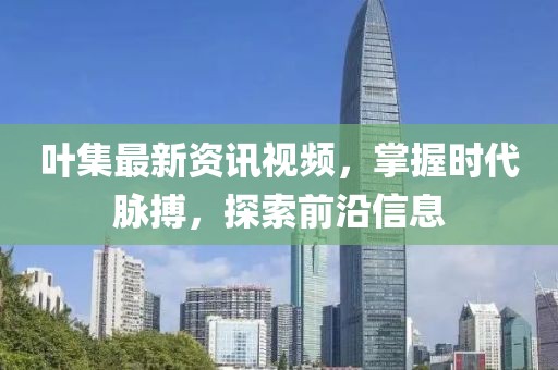 叶集最新资讯视频，掌握时代脉搏，探索前沿信息