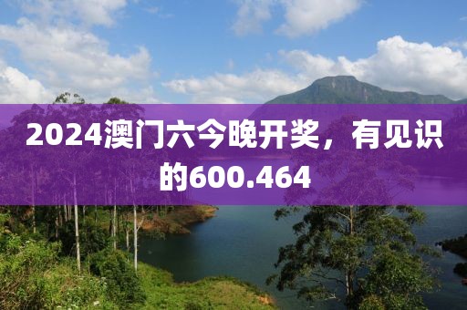 2024澳门六今晚开奖，有见识的600.464