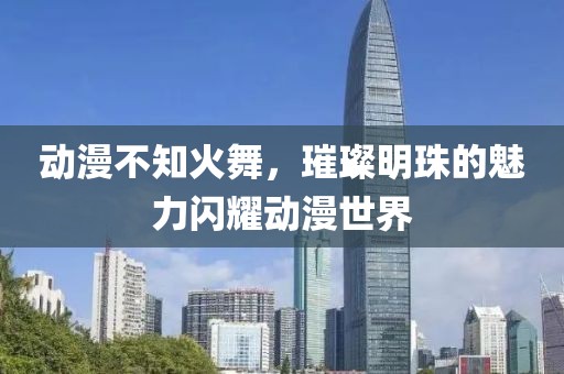 动漫不知火舞，璀璨明珠的魅力闪耀动漫世界
