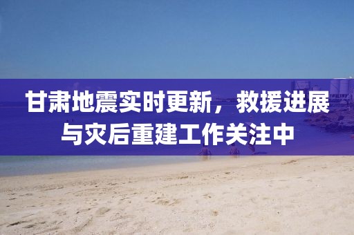 甘肃地震实时更新，救援进展与灾后重建工作关注中