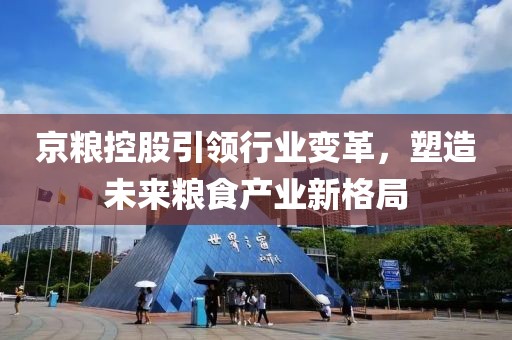 京粮控股引领行业变革，塑造未来粮食产业新格局