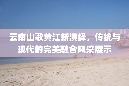 云南山歌黄江新演绎，传统与现代的完美融合风采展示